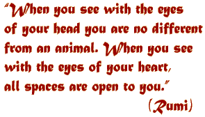 "When you see with the eyes of your head you are no different from an animal. When you see with the eyes of your heart, all spaces are open to you." (Rumi)